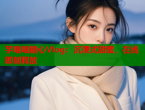 芋喵喵糖心Vlog：沉浸式甜蜜，在线即刻释放