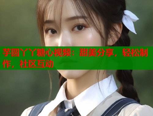 芋圆丫丫糖心视频：甜美分享，轻松制作，社区互动