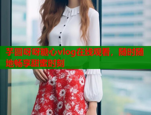 芋圆呀呀糖心vlog在线观看，随时随地畅享甜蜜时刻