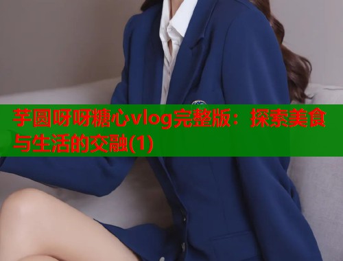 芋圆呀呀糖心vlog完整版：探索美食与生活的交融(1)