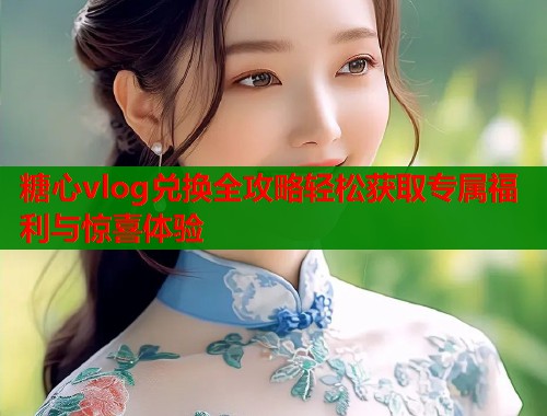 糖心vlog兑换全攻略轻松获取专属福利与惊喜体验