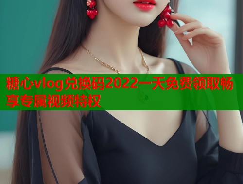 糖心vlog兑换码2022一天免费领取畅享专属视频特权