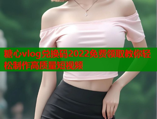 糖心vlog兑换码2022免费领取教你轻松制作高质量短视频