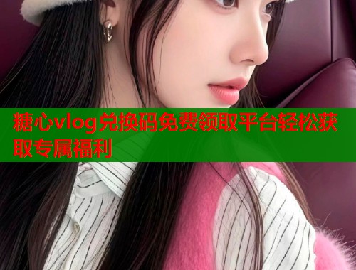 糖心vlog兑换码免费领取平台轻松获取专属福利