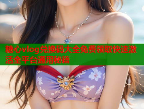 糖心vlog兑换码大全免费领取快速激活全平台通用秘籍