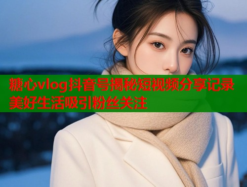 糖心vlog抖音号揭秘短视频分享记录美好生活吸引粉丝关注