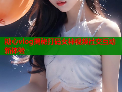 糖心vlog揭秘打码女神视频社交互动新体验