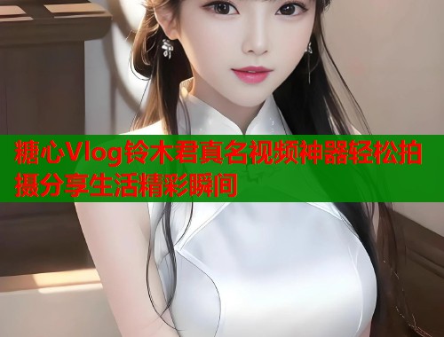 糖心Vlog铃木君真名视频神器轻松拍摄分享生活精彩瞬间