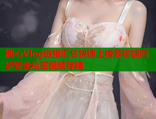 糖心Vlog链接汇总快速上传多终端同步安全私密视频存储