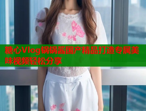 糖心Vlog锅锅酱国产精品打造专属美味视频轻松分享