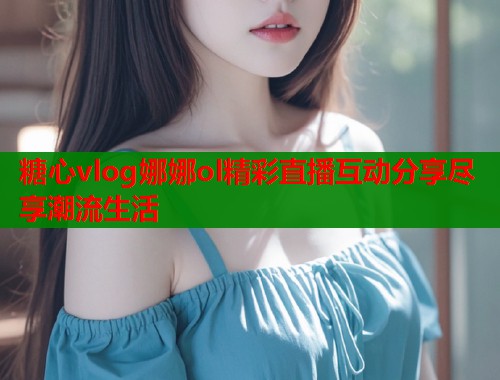 糖心vlog娜娜ol精彩直播互动分享尽享潮流生活