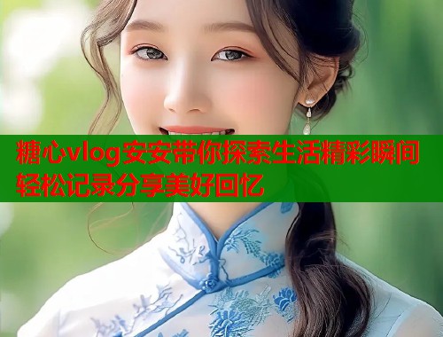 糖心vlog安安带你探索生活精彩瞬间轻松记录分享美好回忆