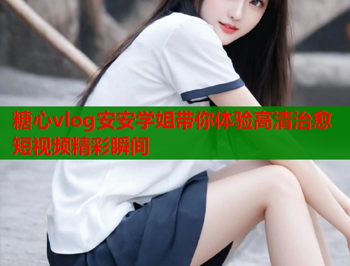 糖心vlog安安学姐带你体验高清治愈短视频精彩瞬间