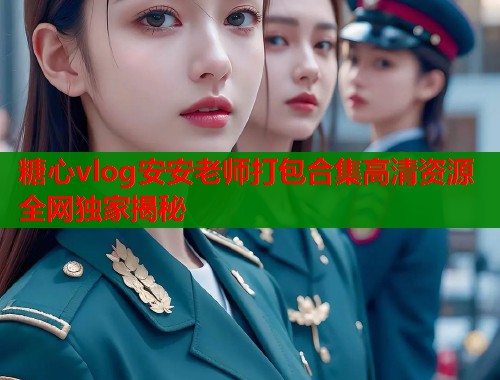 糖心vlog安安老师打包合集高清资源全网独家揭秘