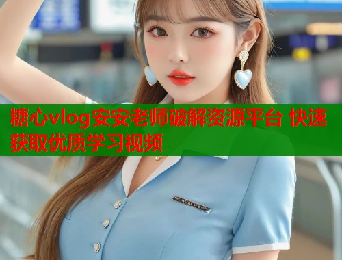糖心vlog安安老师破解资源平台 快速获取优质学习视频