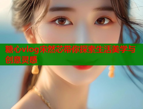 糖心vlog宋然芯带你探索生活美学与创意灵感 糖心vlog宋然芯带你探索生活美学与创意灵感
