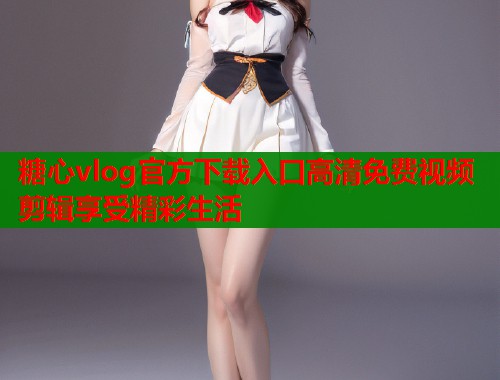 糖心vlog官方下载入口高清免费视频剪辑享受精彩生活