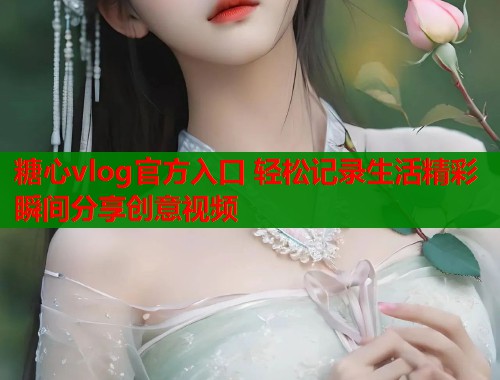 糖心vlog官方入口 轻松记录生活精彩瞬间分享创意视频