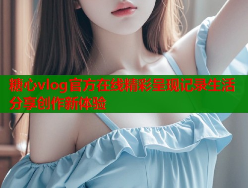 糖心vlog官方在线精彩呈现记录生活分享创作新体验