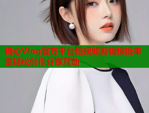 糖心Vlog官方平台短视频剪辑模板丰富轻松创作分享互动