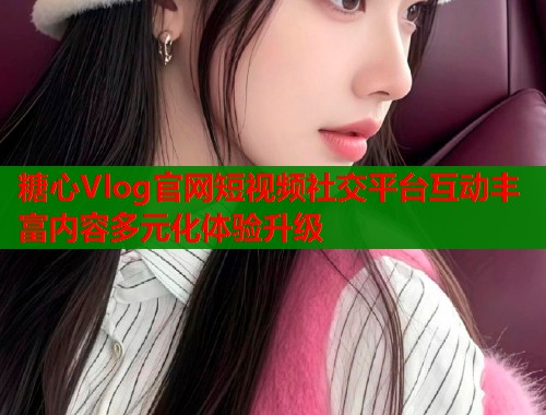 糖心Vlog官网短视频社交平台互动丰富内容多元化体验升级