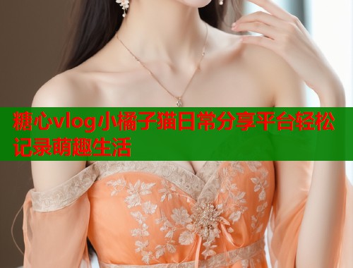 糖心vlog小橘子猫日常分享平台轻松记录萌趣生活