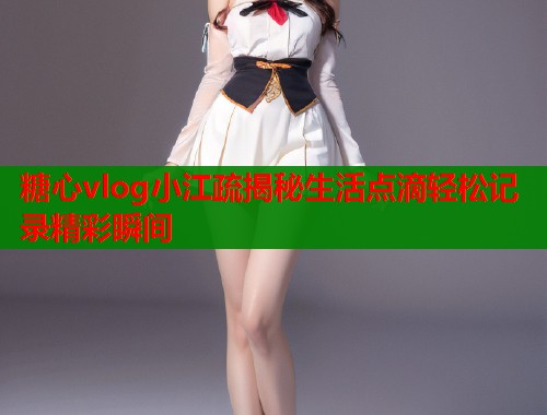糖心vlog小江疏揭秘生活点滴轻松记录精彩瞬间