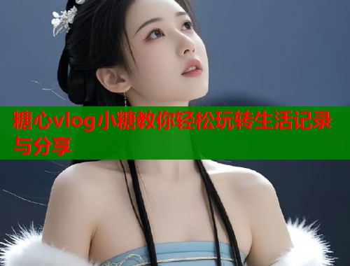 糖心vlog小糖教你轻松玩转生活记录与分享