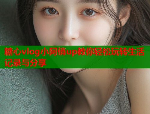 糖心vlog小阿俏up教你轻松玩转生活记录与分享