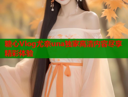 糖心Vlog尤奈una独家高清内容尽享精彩体验