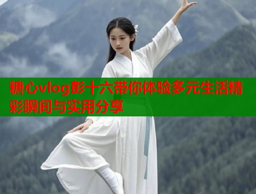 糖心vlog彭十六带你体验多元生活精彩瞬间与实用分享