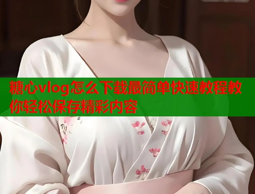 糖心vlog怎么下载最简单快速教程教你轻松保存精彩内容