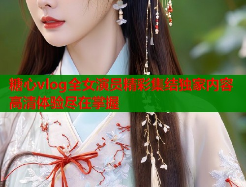 糖心vlog全女演员精彩集结独家内容高清体验尽在掌握