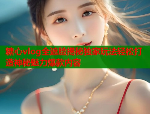 糖心vlog全遮脸揭秘独家玩法轻松打造神秘魅力爆款内容 糖心vlog全遮脸揭秘独家玩法轻松打造神秘魅力爆款内容