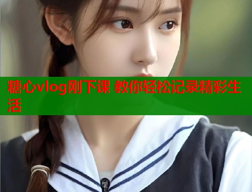 糖心vlog刚下课 教你轻松记录精彩生活
