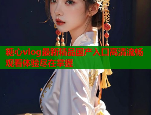 糖心vlog最新精品国产入口高清流畅观看体验尽在掌握