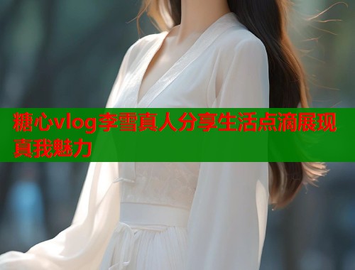 糖心vlog李雪真人分享生活点滴展现真我魅力