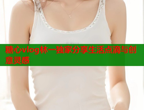 糖心vlog林一独家分享生活点滴与创意灵感