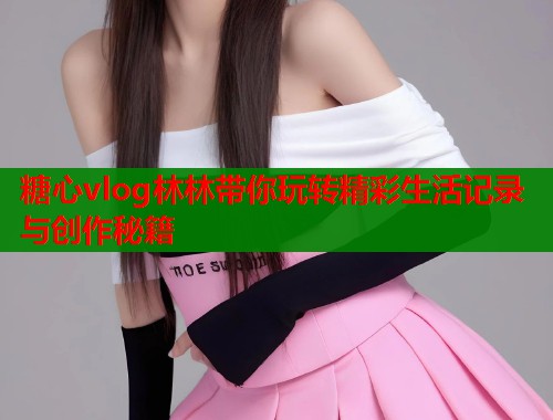 糖心vlog林林带你玩转精彩生活记录与创作秘籍 糖心vlog林林带你玩转精彩生活记录与创作秘籍