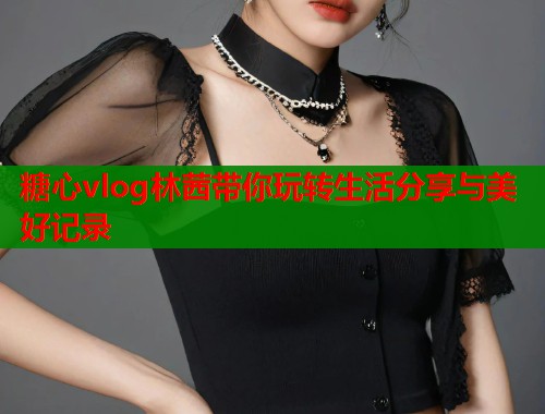糖心vlog林茜带你玩转生活分享与美好记录