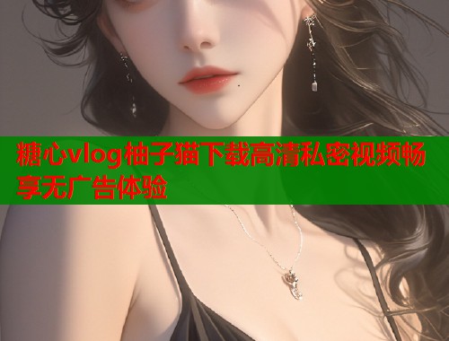 糖心vlog柚子猫下载高清私密视频畅享无广告体验 糖心vlog柚子猫下载高清私密视频畅享无广告体验