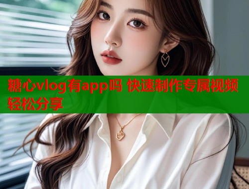 糖心vlog有app吗 快速制作专属视频轻松分享