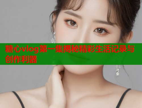 糖心vlog第一集揭秘精彩生活记录与创作利器 糖心vlog第一集揭秘精彩生活记录与创作利器
