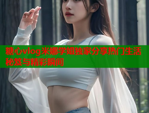 糖心vlog米娜学姐独家分享热门生活秘笈与精彩瞬间 糖心vlog米娜学姐独家分享热门生活秘笈与精彩瞬间