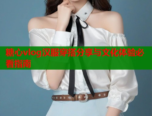 糖心vlog汉服穿搭分享与文化体验必看指南 糖心vlog汉服穿搭分享与文化体验必看指南