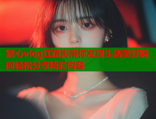 糖心vlog江疏影带你发现生活美好瞬间轻松分享精彩内容 糖心vlog江疏影带你发现生活美好瞬间轻松分享精彩内容