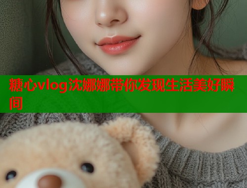 糖心vlog沈娜娜带你发现生活美好瞬间 糖心vlog沈娜娜带你发现生活美好瞬间