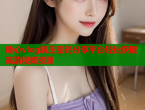 糖心vlog解压密码分享平台轻松获取高清视频资源 糖心vlog解压密码分享平台轻松获取高清视频资源
