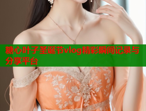 糖心叶子圣诞节vlog精彩瞬间记录与分享平台 糖心叶子圣诞节vlog精彩瞬间记录与分享平台