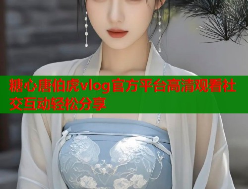 糖心唐伯虎vlog官方平台高清观看社交互动轻松分享 糖心唐伯虎vlog官方平台高清观看社交互动轻松分享